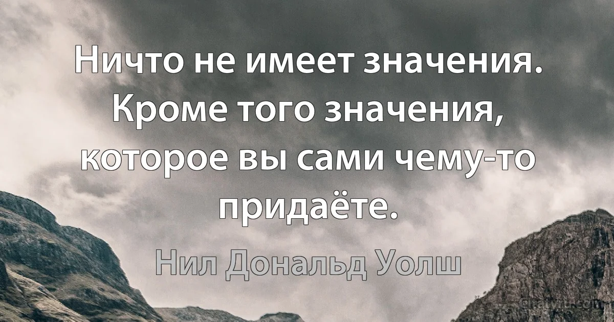 Ничто не имеет значения. Кроме того значения, которое вы сами чему-то придаёте. (Нил Дональд Уолш)