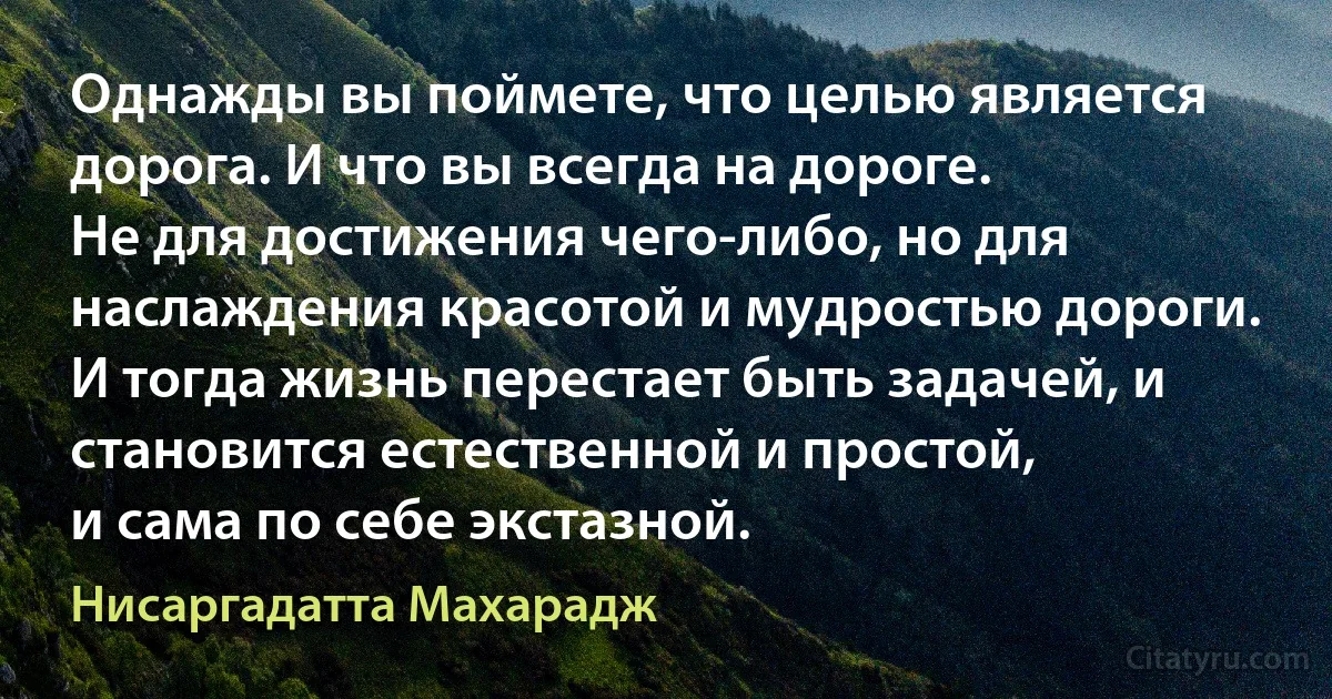 Однажды вы поймете, что целью является дорога. И что вы всегда на дороге.
Не для достижения чего-либо, но для наслаждения красотой и мудростью дороги.
И тогда жизнь перестает быть задачей, и становится естественной и простой,
и сама по себе экстазной. (Нисаргадатта Махарадж)