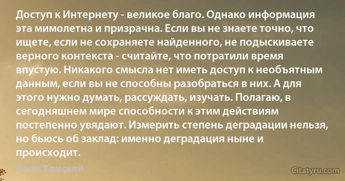 Доступ к Интернету - великое благо. Однако информация эта мимолетна и призрачна. Если вы не знаете точно, что ищете, если не сохраняете найденного, не подыскиваете верного контекста - считайте, что потратили время впустую. Никакого смысла нет иметь доступ к необъятным данным, если вы не способны разобраться в них. А для этого нужно думать, рассуждать, изучать. Полагаю, в сегодняшнем мире способности к этим действиям постепенно увядают. Измерить степень деградации нельзя, но бьюсь об заклад: именно деградация ныне и происходит. (Ноам Хомский)