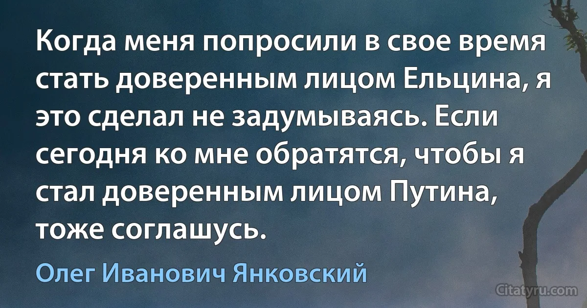 Когда меня попросили в свое время стать доверенным лицом Ельцина, я это сделал не задумываясь. Если сегодня ко мне обратятся, чтобы я стал доверенным лицом Путина, тоже соглашусь. (Олег Иванович Янковский)