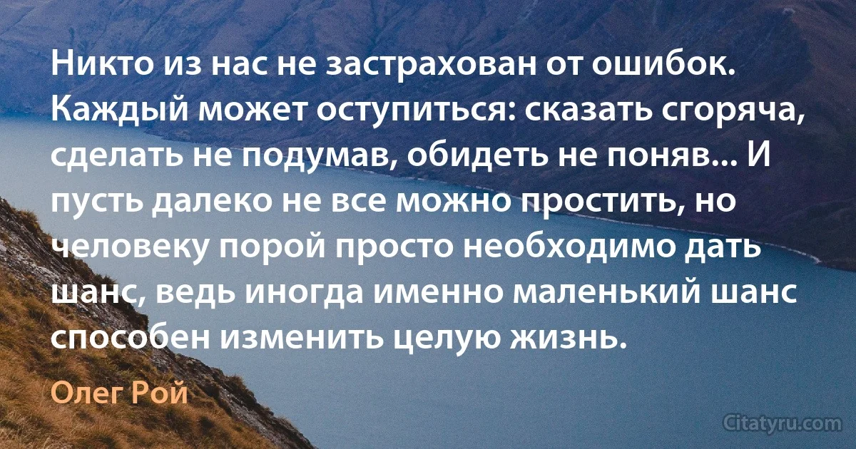 Никто из нас не застрахован от ошибок. Каждый может оступиться: сказать сгоряча, сделать не подумав, обидеть не поняв... И пусть далеко не все можно простить, но человеку порой просто необходимо дать шанс, ведь иногда именно маленький шанс способен изменить целую жизнь. (Олег Рой)