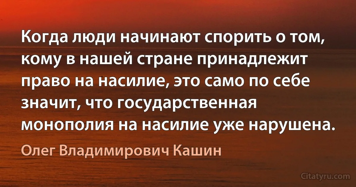 Когда люди начинают спорить о том, кому в нашей стране принадлежит право на насилие, это само по себе значит, что государственная монополия на насилие уже нарушена. (Олег Владимирович Кашин)