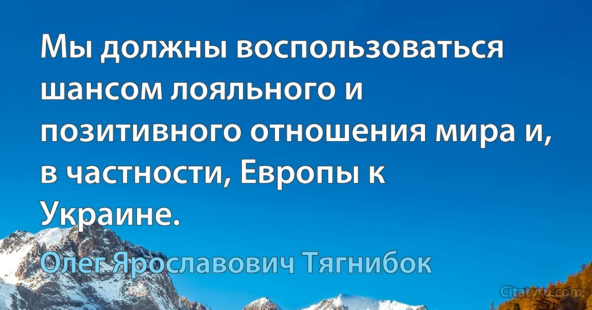 Мы должны воспользоваться шансом лояльного и позитивного отношения мира и, в частности, Европы к Украине. (Олег Ярославович Тягнибок)