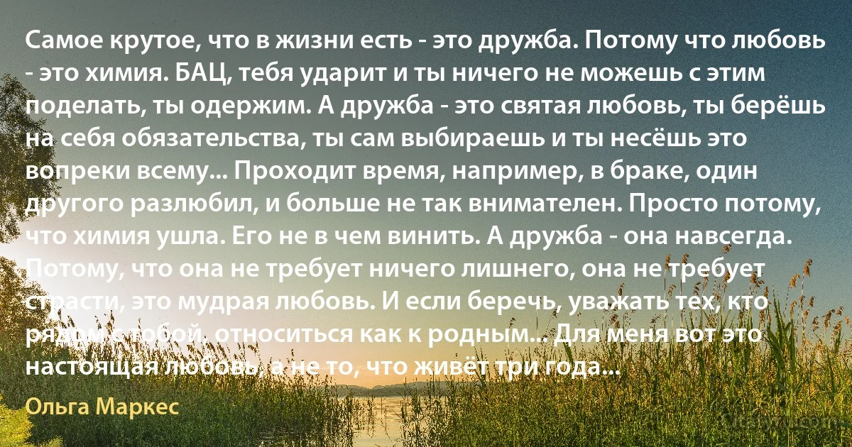 Самое крутое, что в жизни есть - это дружба. Потому что любовь - это химия. БАЦ, тебя ударит и ты ничего не можешь с этим поделать, ты одержим. А дружба - это святая любовь, ты берёшь на себя обязательства, ты сам выбираешь и ты несёшь это вопреки всему... Проходит время, например, в браке, один другого разлюбил, и больше не так внимателен. Просто потому, что химия ушла. Его не в чем винить. А дружба - она навсегда. Потому, что она не требует ничего лишнего, она не требует страсти, это мудрая любовь. И если беречь, уважать тех, кто рядом с тобой, относиться как к родным... Для меня вот это настоящая любовь, а не то, что живёт три года... (Ольга Маркес)