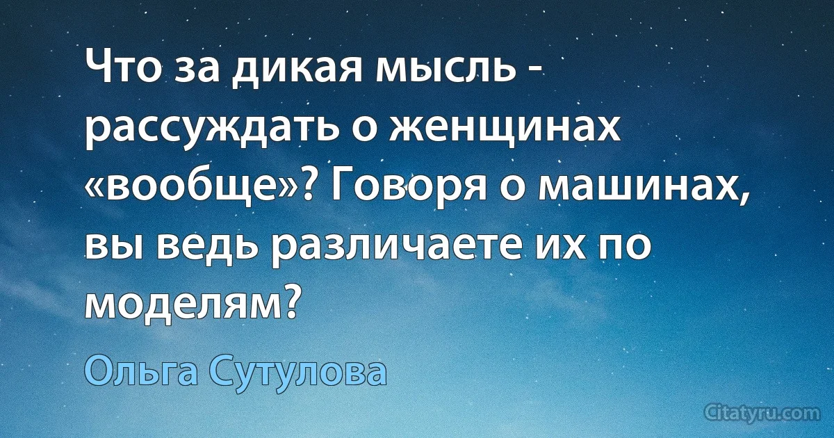 Что за дикая мысль - рассуждать о женщинах «вообще»? Говоря о машинах, вы ведь различаете их по моделям? (Ольга Сутулова)