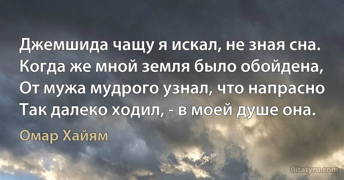 Джемшида чащу я искал, не зная сна.
Когда же мной земля было обойдена,
От мужа мудрого узнал, что напрасно
Так далеко ходил, - в моей душе она. (Омар Хайям)