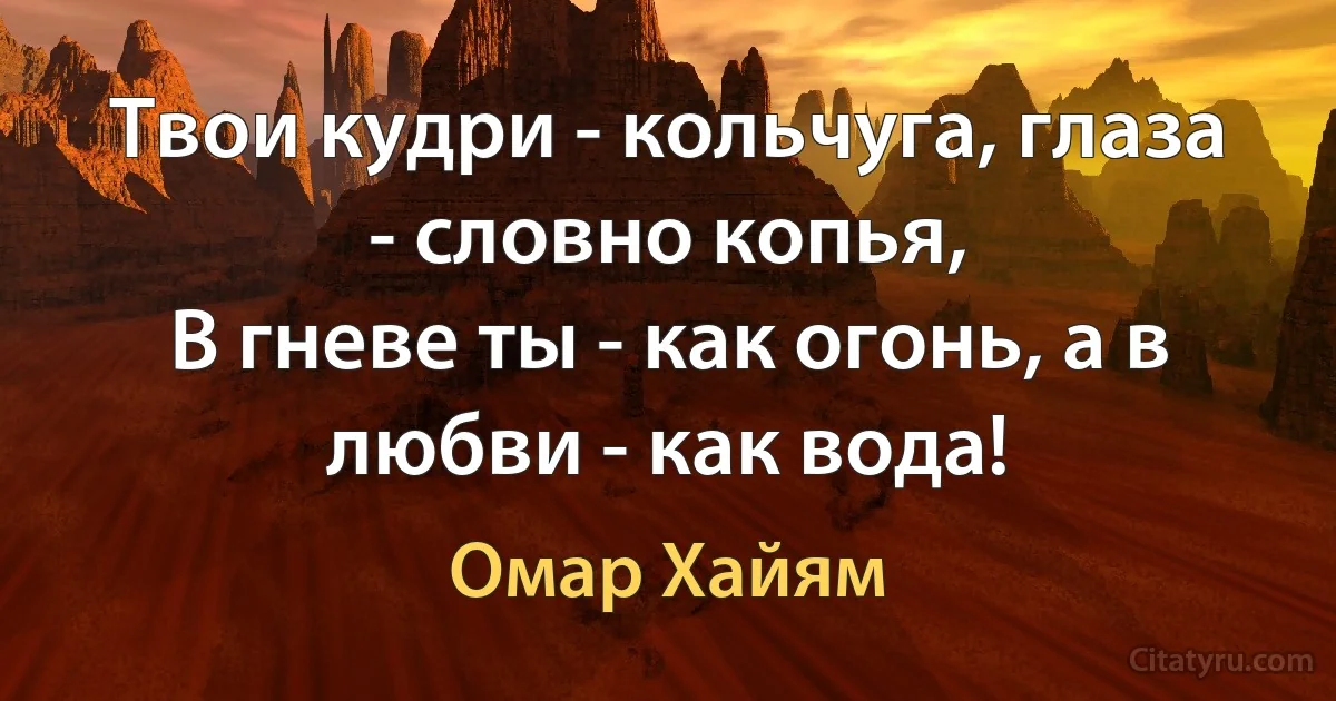 Твои кудри - кольчуга, глаза - словно копья,
В гневе ты - как огонь, а в любви - как вода! (Омар Хайям)