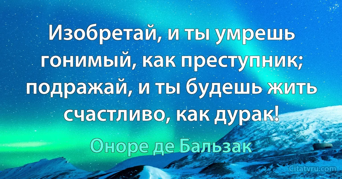 Изобретай, и ты умрешь гонимый, как преступник; подражай, и ты будешь жить счастливо, как дурак! (Оноре де Бальзак)