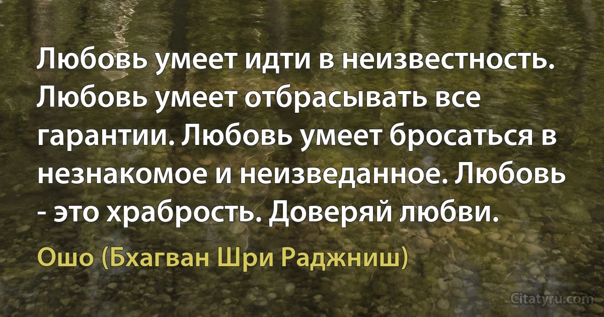 Любовь умеет идти в неизвестность. Любовь умеет отбрасывать все гарантии. Любовь умеет бросаться в незнакомое и неизведанное. Любовь - это храбрость. Доверяй любви. (Ошо (Бхагван Шри Раджниш))