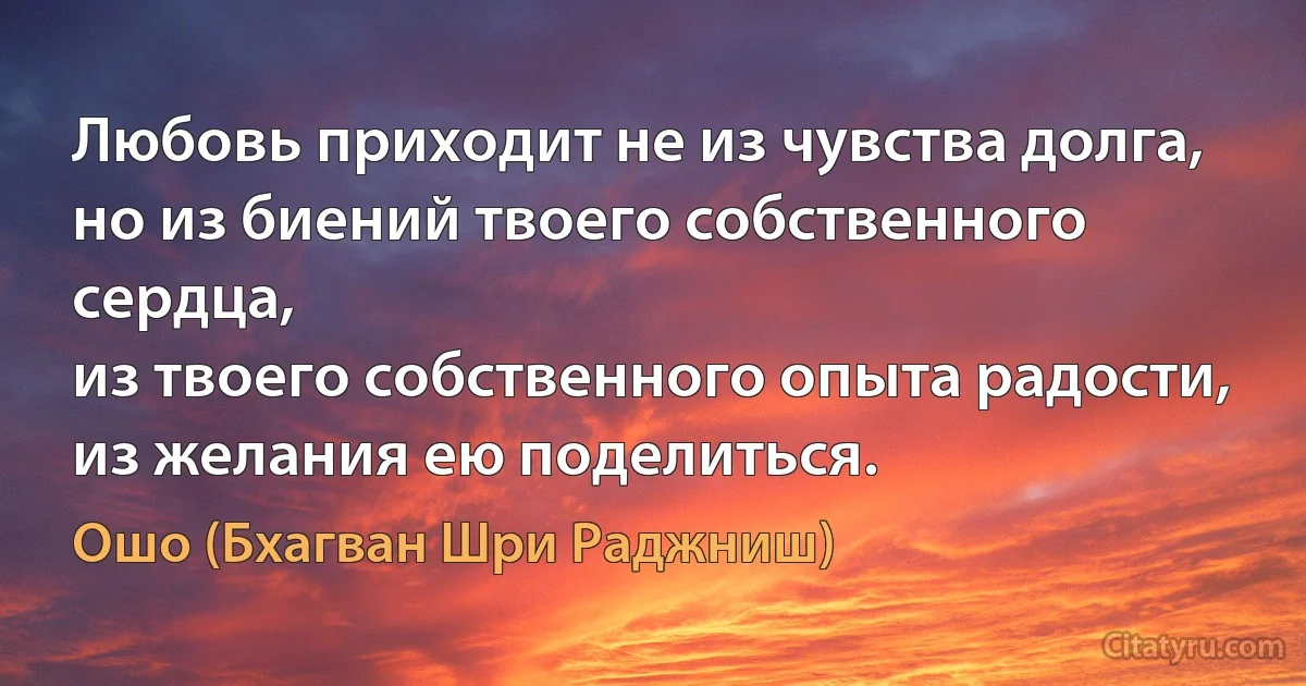 Любовь приходит не из чувства долга,
но из биений твоего собственного сердца,
из твоего собственного опыта радости,
из желания ею поделиться. (Ошо (Бхагван Шри Раджниш))