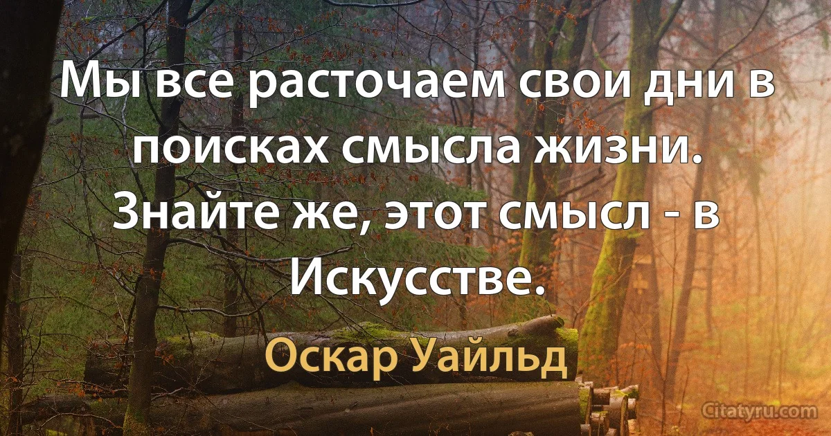 Мы все расточаем свои дни в поисках смысла жизни. Знайте же, этот смысл - в Искусстве. (Оскар Уайльд)