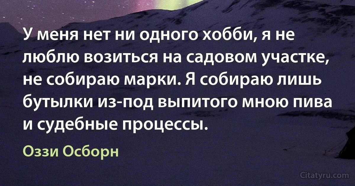 У меня нет ни одного хобби, я не люблю возиться на садовом участке, не собираю марки. Я собираю лишь бутылки из-под выпитого мною пива и судебные процессы. (Оззи Осборн)