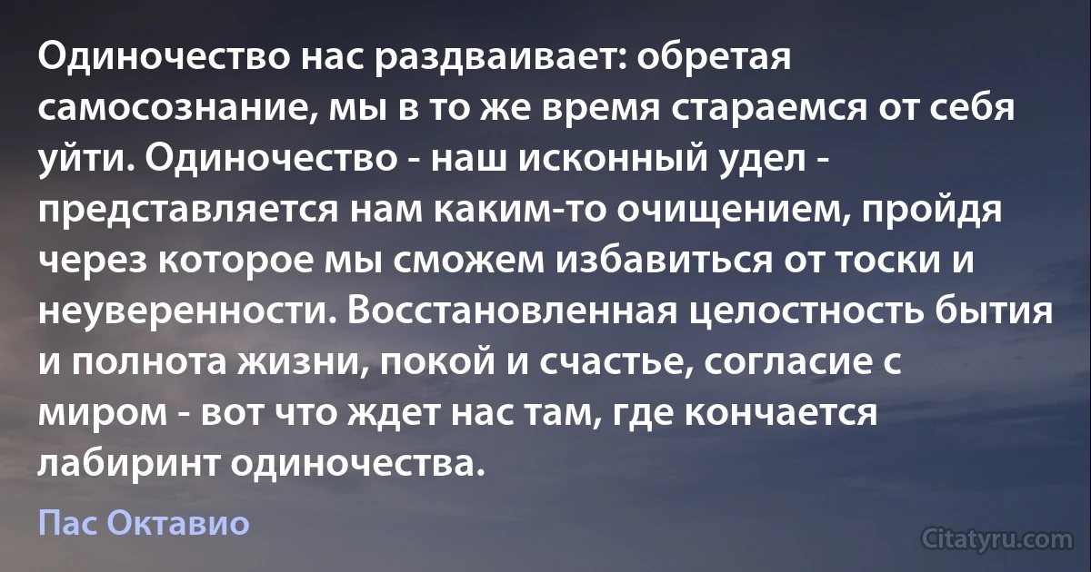 Одиночество нас раздваивает: обретая самосознание, мы в то же время стараемся от себя уйти. Одиночество - наш исконный удел - представляется нам каким-то очищением, пройдя через которое мы сможем избавиться от тоски и неуверенности. Восстановленная целостность бытия и полнота жизни, покой и счастье, согласие с миром - вот что ждет нас там, где кончается лабиринт одиночества. (Пас Октавио)