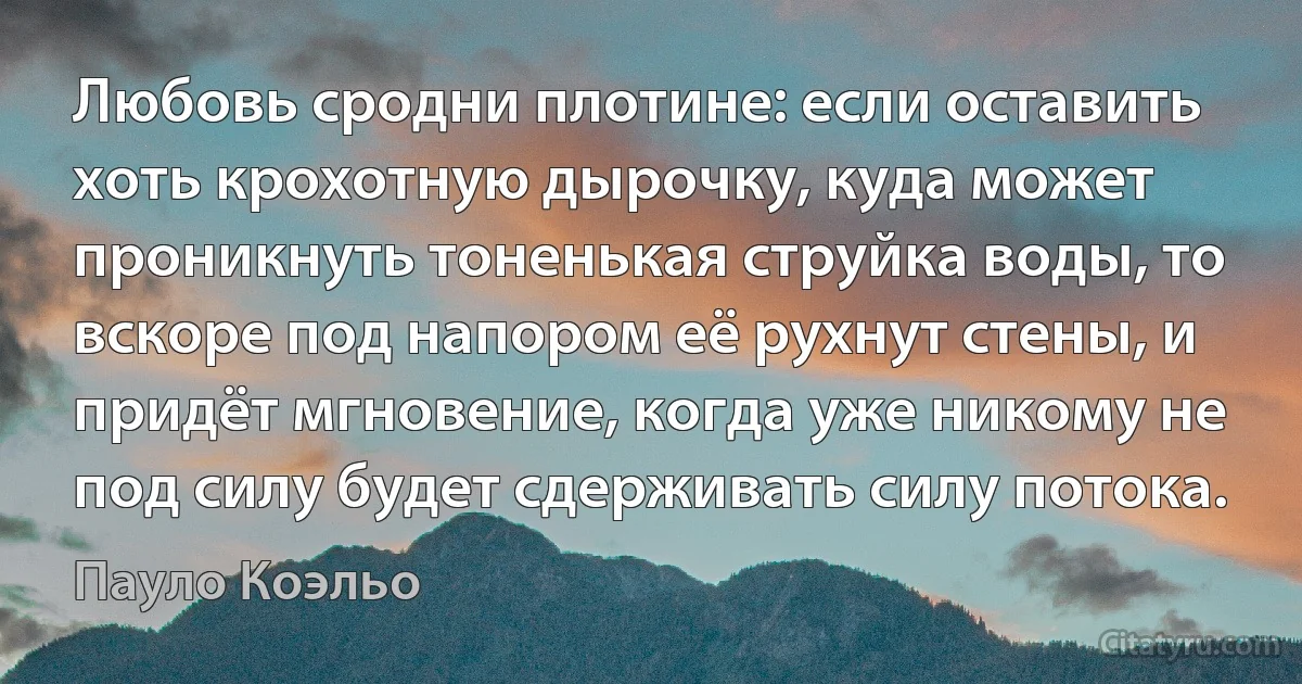 Любовь сродни плотине: если оставить хоть крохотную дырочку, куда может проникнуть тоненькая струйка воды, то вскоре под напором её рухнут стены, и придёт мгновение, когда уже никому не под силу будет сдерживать силу потока. (Пауло Коэльо)