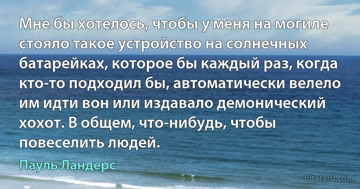 Мне бы хотелось, чтобы у меня на могиле стояло такое устройство на солнечных батарейках, которое бы каждый раз, когда кто-то подходил бы, автоматически велело им идти вон или издавало демонический хохот. В общем, что-нибудь, чтобы повеселить людей. (Пауль Ландерс)