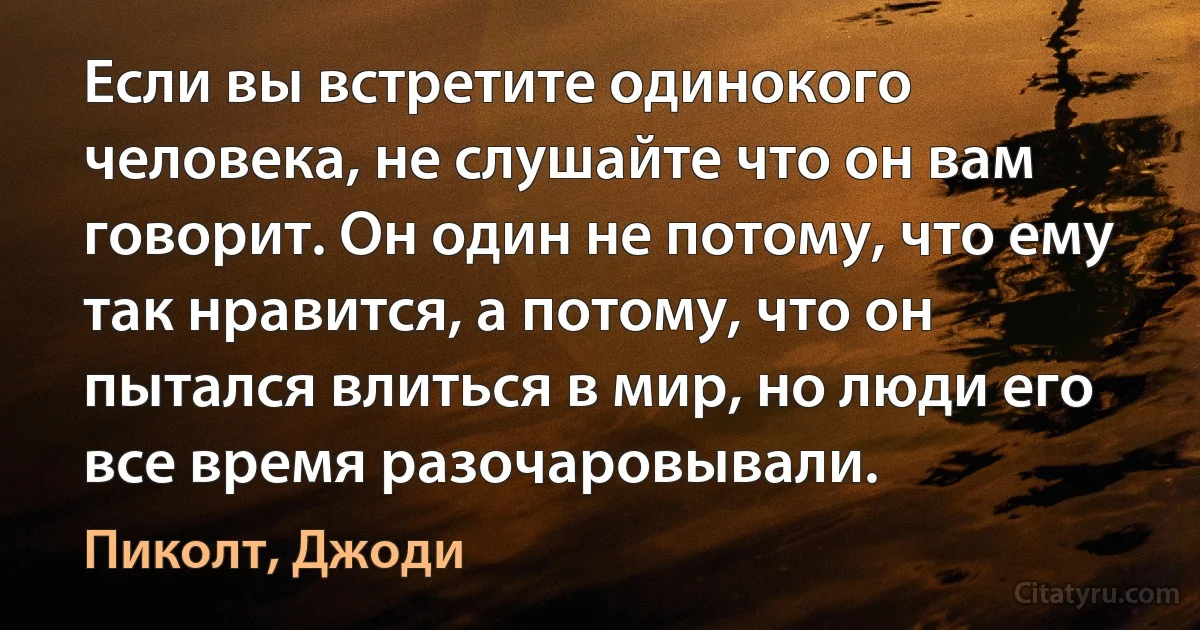 Если вы встретите одинокого человека, не слушайте что он вам говорит. Он один не потому, что ему так нравится, а потому, что он пытался влиться в мир, но люди его все время разочаровывали. (Пиколт, Джоди)