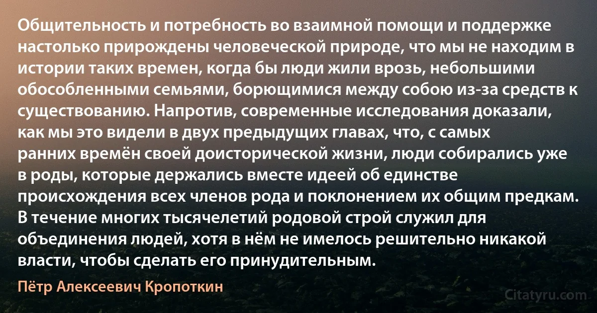 Общительность и потребность во взаимной помощи и поддержке настолько прирождены человеческой природе, что мы не находим в истории таких времен, когда бы люди жили врозь, небольшими обособленными семьями, борющимися между собою из-за средств к существованию. Напротив, современные исследования доказали, как мы это видели в двух предыдущих главах, что, с самых ранних времён своей доисторической жизни, люди собирались уже в роды, которые держались вместе идеей об единстве происхождения всех членов рода и поклонением их общим предкам. В течение многих тысячелетий родовой строй служил для объединения людей, хотя в нём не имелось решительно никакой власти, чтобы сделать его принудительным. (Пётр Алексеевич Кропоткин)