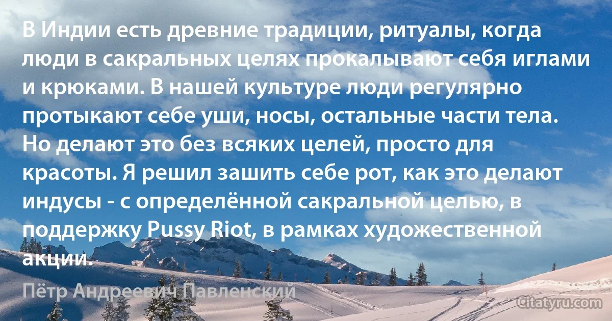 В Индии есть древние традиции, ритуалы, когда люди в сакральных целях прокалывают себя иглами и крюками. В нашей культуре люди регулярно протыкают себе уши, носы, остальные части тела. Но делают это без всяких целей, просто для красоты. Я решил зашить себе рот, как это делают индусы - с определённой сакральной целью, в поддержку Pussy Riot, в рамках художественной акции. (Пётр Андреевич Павленский)