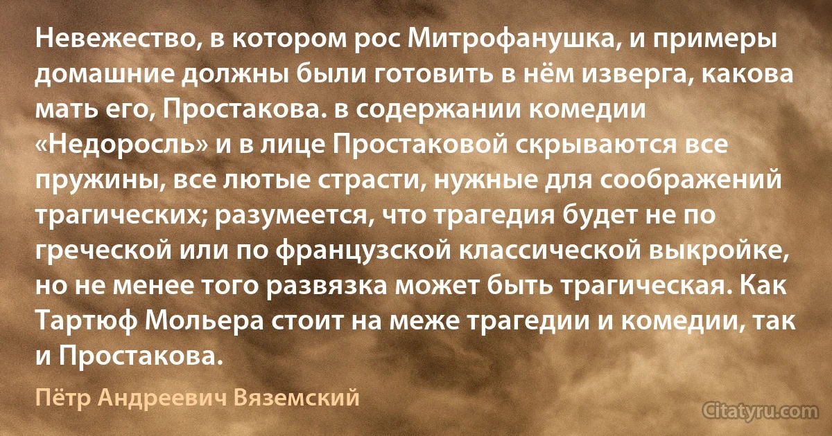 Невежество, в котором рос Митрофанушка, и примеры домашние должны были готовить в нём изверга, какова мать его, Простакова. в содержании комедии «Недоросль» и в лице Простаковой скрываются все пружины, все лютые страсти, нужные для соображений трагических; разумеется, что трагедия будет не по греческой или по французской классической выкройке, но не менее того развязка может быть трагическая. Как Тартюф Мольера стоит на меже трагедии и комедии, так и Простакова. (Пётр Андреевич Вяземский)