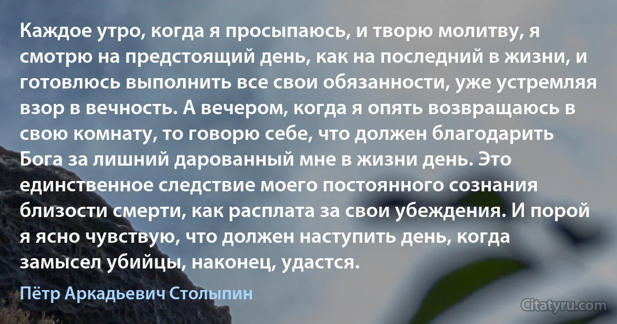 Каждое утро, когда я просыпаюсь, и творю молитву, я смотрю на предстоящий день, как на последний в жизни, и готовлюсь выполнить все свои обязанности, уже устремляя взор в вечность. А вечером, когда я опять возвращаюсь в свою комнату, то говорю себе, что должен благодарить Бога за лишний дарованный мне в жизни день. Это единственное следствие моего постоянного сознания близости смерти, как расплата за свои убеждения. И порой я ясно чувствую, что должен наступить день, когда замысел убийцы, наконец, удастся. (Пётр Аркадьевич Столыпин)