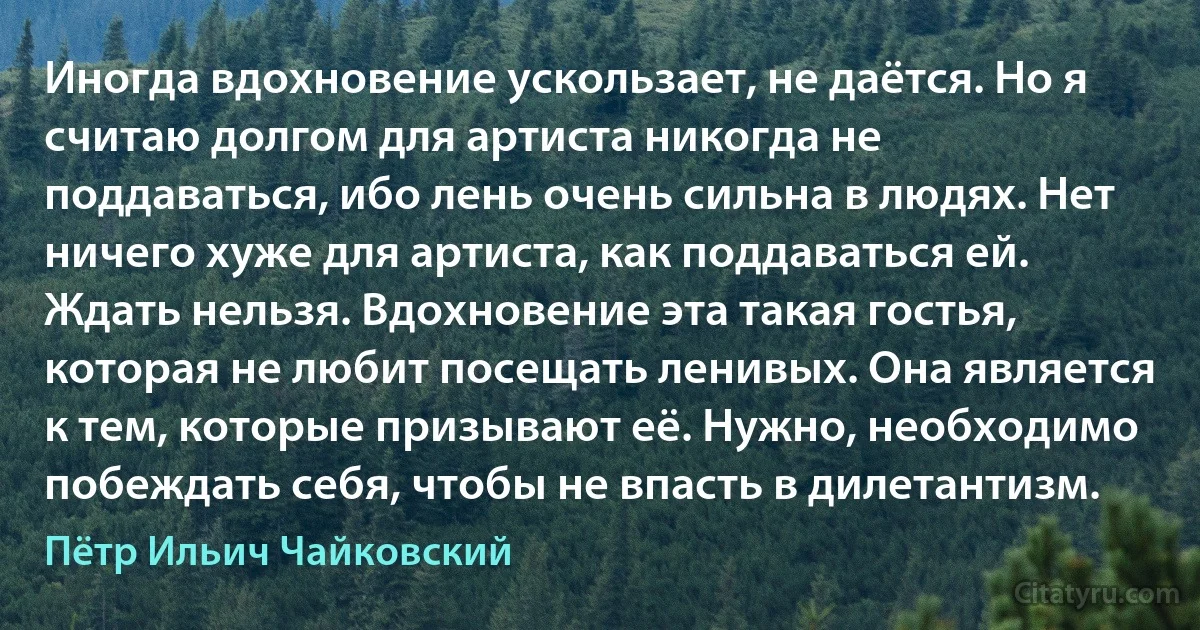 Иногда вдохновение ускользает, не даётся. Но я считаю долгом для артиста никогда не поддаваться, ибо лень очень сильна в людях. Нет ничего хуже для артиста, как поддаваться ей. Ждать нельзя. Вдохновение эта такая гостья, которая не любит посещать ленивых. Она является к тем, которые призывают её. Нужно, необходимо побеждать себя, чтобы не впасть в дилетантизм. (Пётр Ильич Чайковский)