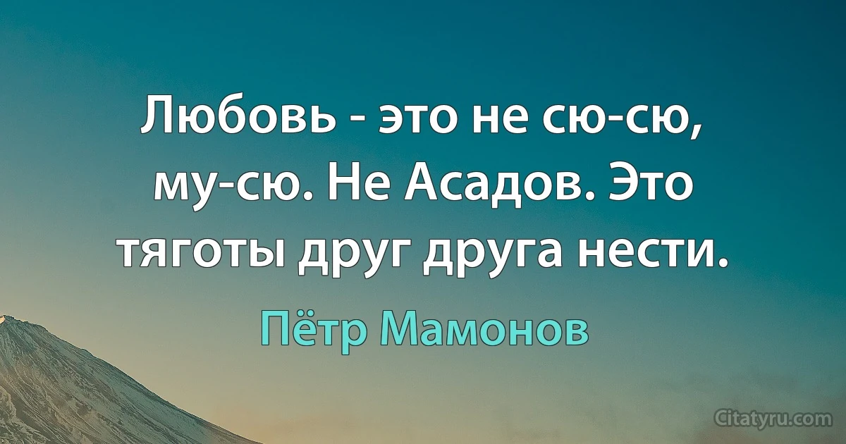 Любовь - это не сю-сю, му-сю. Не Асадов. Это тяготы друг друга нести. (Пётр Мамонов)