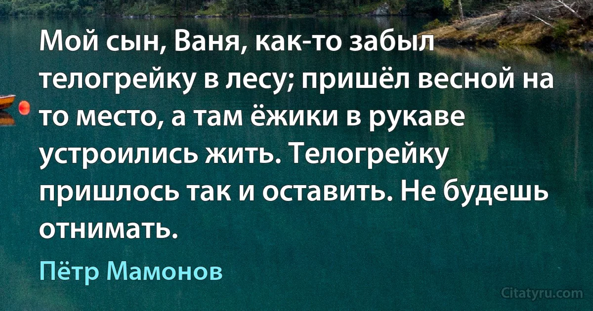 Мой сын, Ваня, как-то забыл телогрейку в лесу; пришёл весной на то место, а там ёжики в рукаве устроились жить. Телогрейку пришлось так и оставить. Не будешь отнимать. (Пётр Мамонов)