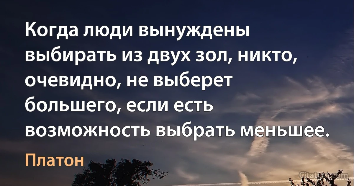 Когда люди вынуждены выбирать из двух зол, никто, очевидно, не выберет большего, если есть возможность выбрать меньшее. (Платон)