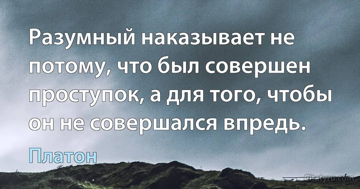 Разумный наказывает не потому, что был совершен проступок, а для того, чтобы он не совершался впредь. (Платон)