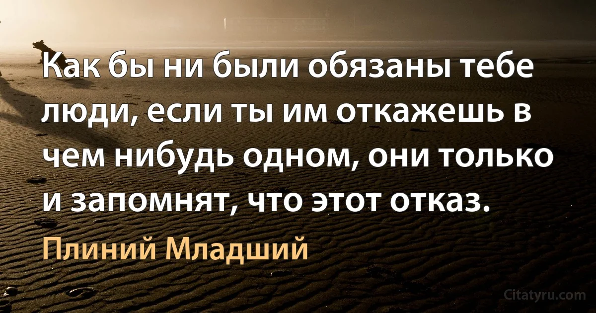 Как бы ни были обязаны тебе люди, если ты им откажешь в чем нибудь одном, они только и запомнят, что этот отказ. (Плиний Младший)