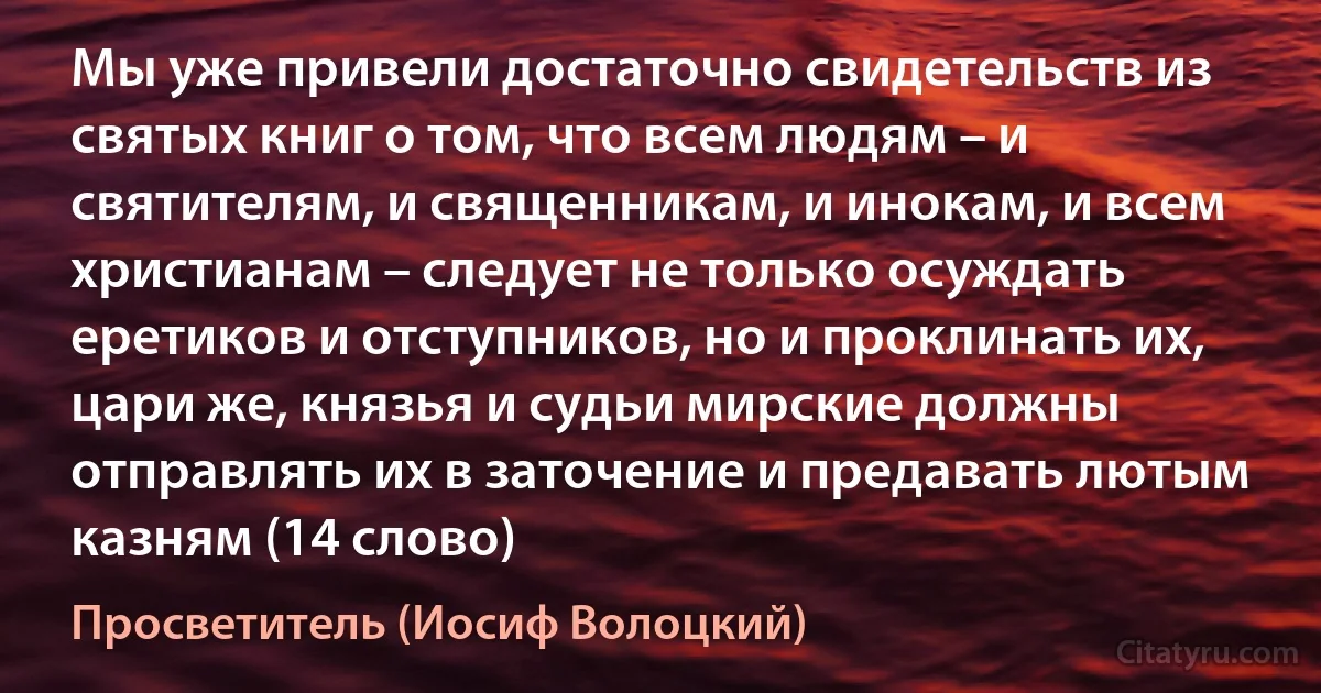 Мы уже привели достаточно свидетельств из святых книг о том, что всем людям – и святителям, и священникам, и инокам, и всем христианам – следует не только осуждать еретиков и отступников, но и проклинать их, цари же, князья и судьи мирские должны отправлять их в заточение и предавать лютым казням (14 слово) (Просветитель (Иосиф Волоцкий))