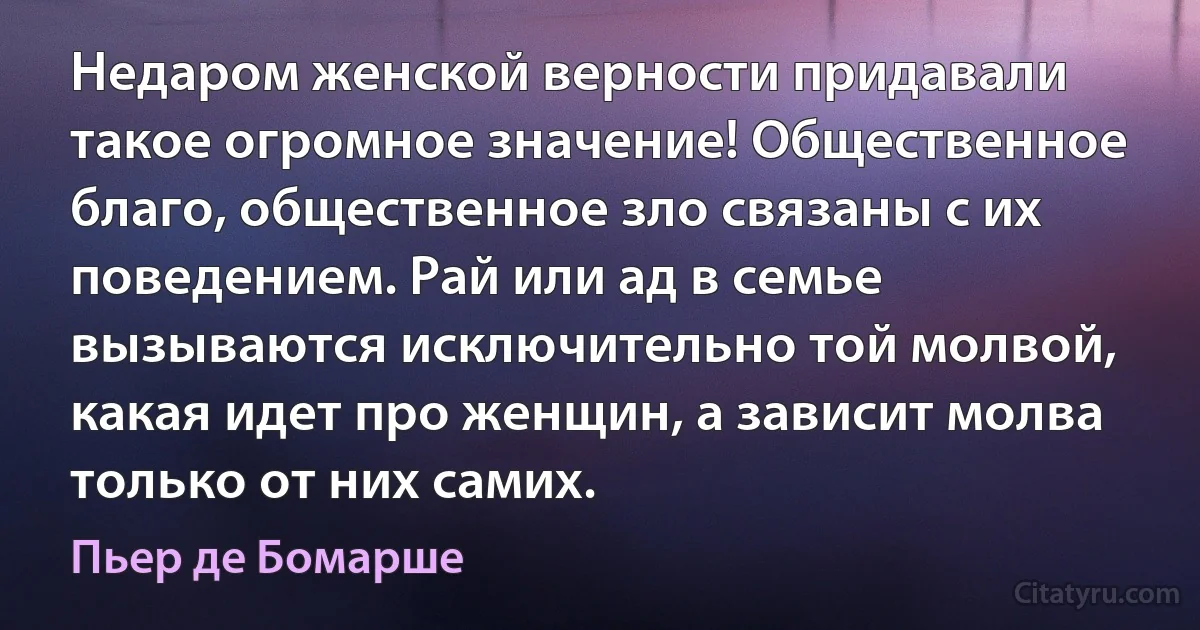 Недаром женской верности придавали такое огромное значение! Общественное благо, общественное зло связаны с их поведением. Рай или ад в семье вызываются исключительно той молвой, какая идет про женщин, а зависит молва только от них самих. (Пьер де Бомарше)