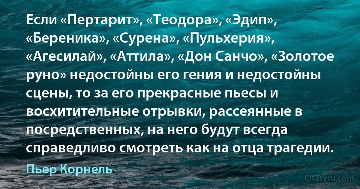 Если «Пертарит», «Теодора», «Эдип», «Береника», «Сурена», «Пульхерия», «Агесилай», «Аттила», «Дон Санчо», «Золотое руно» недостойны его гения и недостойны сцены, то за его прекрасные пьесы и восхитительные отрывки, рассеянные в посредственных, на него будут всегда справедливо смотреть как на отца трагедии. (Пьер Корнель)