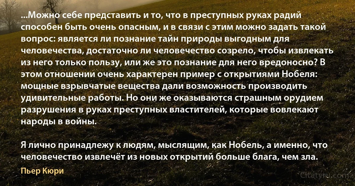 ...Можно себе представить и то, что в преступных руках радий способен быть очень опасным, и в связи с этим можно задать такой вопрос: является ли познание тайн природы выгодным для человечества, достаточно ли человечество созрело, чтобы извлекать из него только пользу, или же это познание для него вредоносно? В этом отношении очень характерен пример с открытиями Нобеля: мощные взрывчатые вещества дали возможность производить удивительные работы. Но они же оказываются страшным орудием разрушения в руках преступных властителей, которые вовлекают народы в войны.

Я лично принадлежу к людям, мыслящим, как Нобель, а именно, что человечество извлечёт из новых открытий больше блага, чем зла. (Пьер Кюри)