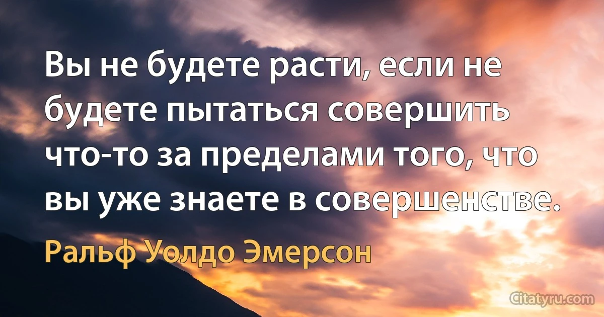 Вы не будете расти, если не будете пытаться совершить что-то за пределами того, что вы уже знаете в совершенстве. (Ральф Уолдо Эмерсон)