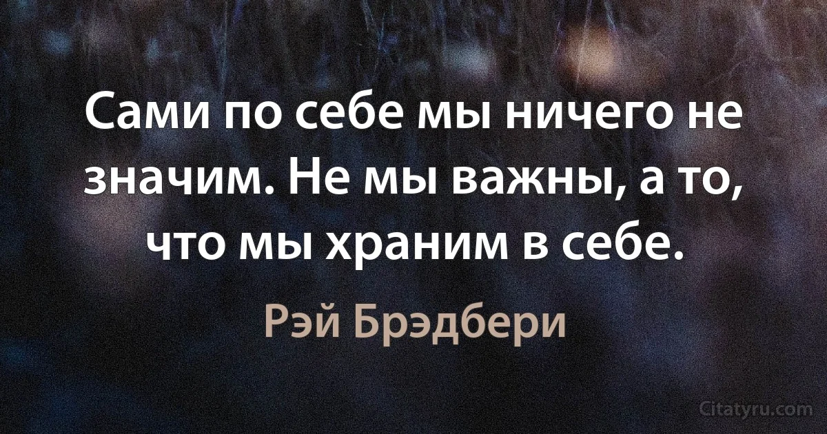 Сами по себе мы ничего не значим. Не мы важны, а то, что мы храним в себе. (Рэй Брэдбери)