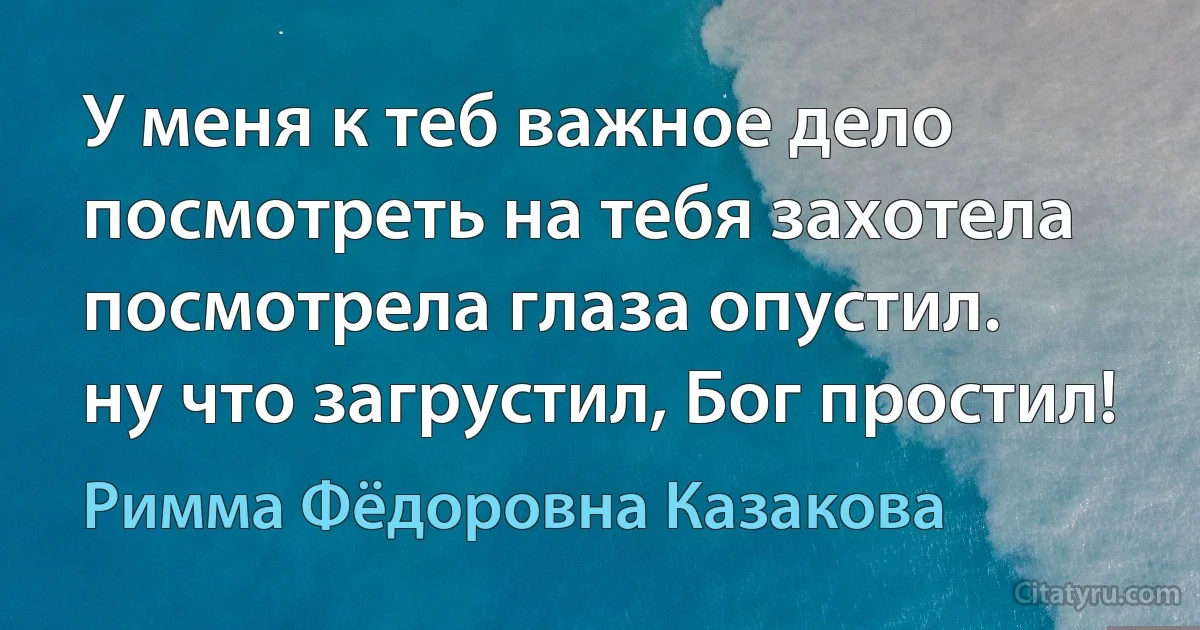 У меня к теб важное дело
посмотреть на тебя захотела
посмотрела глаза опустил.
ну что загрустил, Бог простил! (Римма Фёдоровна Казакова)