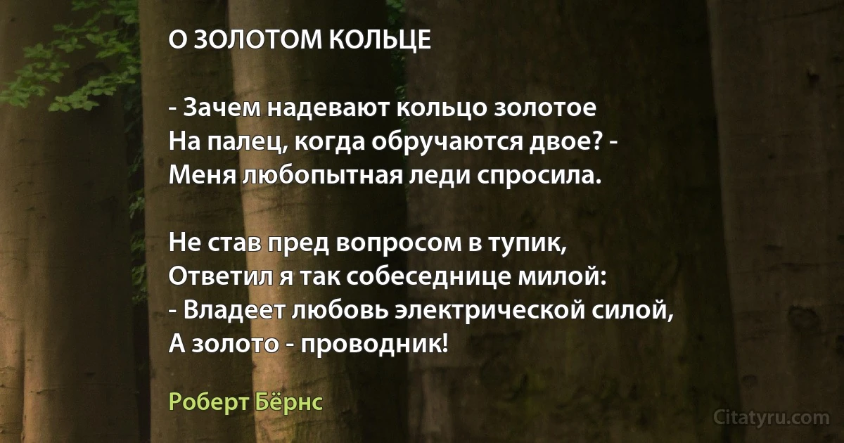 О ЗОЛОТОМ КОЛЬЦЕ

- Зачем надевают кольцо золотое
На палец, когда обручаются двое? -
Меня любопытная леди спросила.

Не став пред вопросом в тупик,
Ответил я так собеседнице милой:
- Владеет любовь электрической силой,
А золото - проводник! (Роберт Бёрнс)