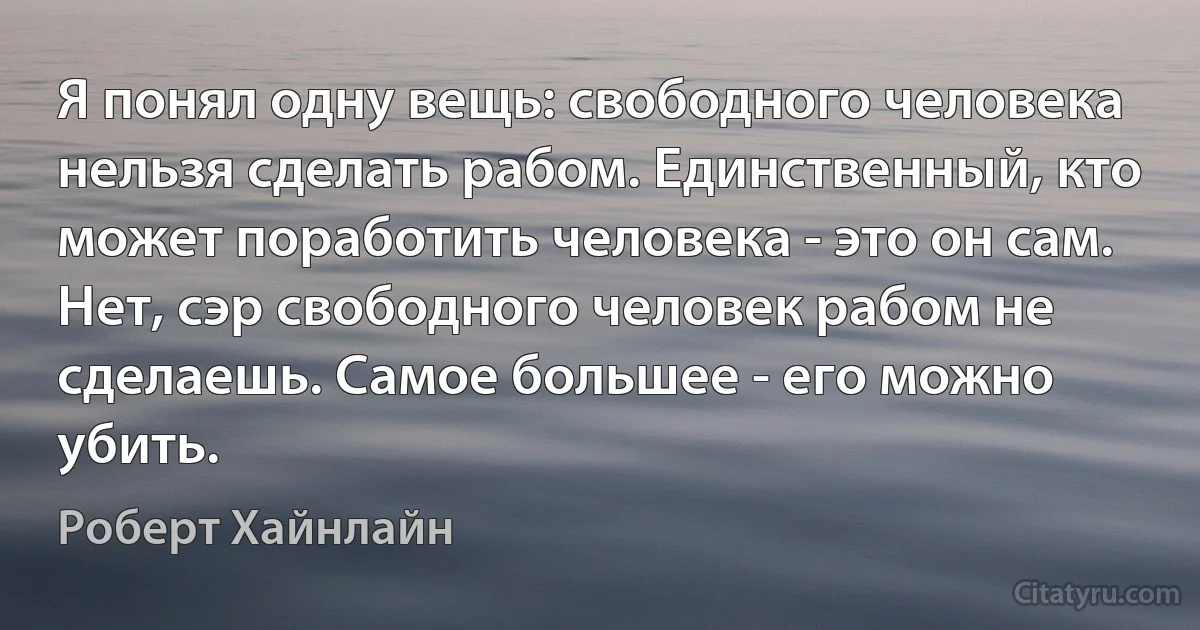 Я понял одну вещь: свободного человека нельзя сделать рабом. Единственный, кто может поработить человека - это он сам. Нет, сэр свободного человек рабом не сделаешь. Самое большее - его можно убить. (Роберт Хайнлайн)