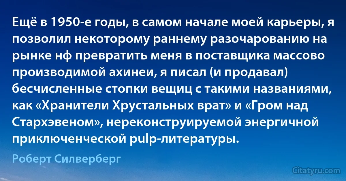 Ещё в 1950-е годы, в самом начале моей карьеры, я позволил некоторому раннему разочарованию на рынке нф превратить меня в поставщика массово производимой ахинеи, я писал (и продавал) бесчисленные стопки вещиц с такими названиями, как «Хранители Хрустальных врат» и «Гром над Стархэвеном», нереконструируемой энергичной приключенческой pulp-литературы. (Роберт Силверберг)