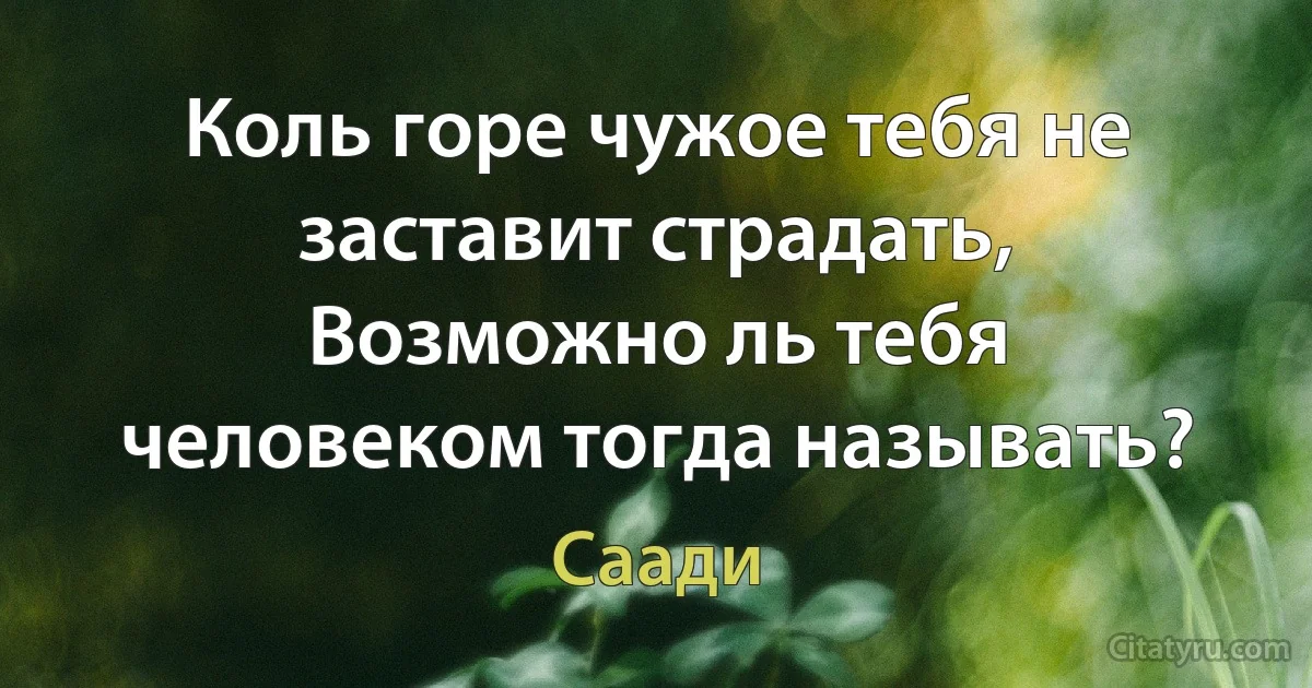 Коль горе чужое тебя не заставит страдать, Возможно ль тебя человеком тогда называть? (Саади)