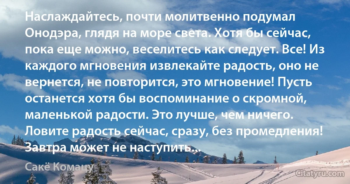 Наслаждайтесь, почти молитвенно подумал Онодэра, глядя на море света. Хотя бы сейчас, пока еще можно, веселитесь как следует. Все! Из каждого мгновения извлекайте радость, оно не вернется, не повторится, это мгновение! Пусть останется хотя бы воспоминание о скромной, маленькой радости. Это лучше, чем ничего. Ловите радость сейчас, сразу, без промедления! Завтра может не наступить... (Сакё Комацу)