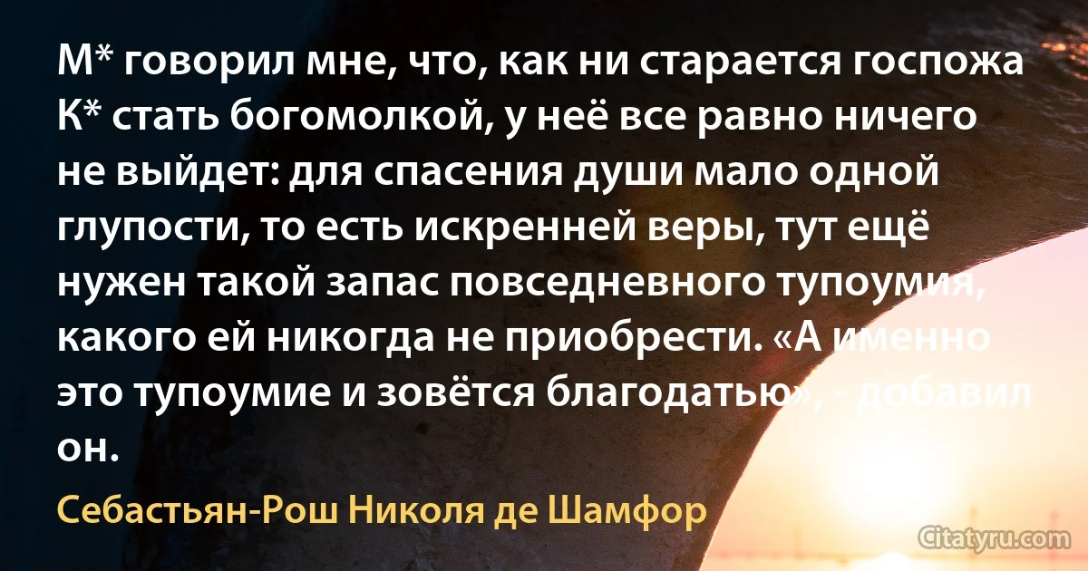 М* говорил мне, что, как ни старается госпожа К* стать богомолкой, у неё все равно ничего не выйдет: для спасения души мало одной глупости, то есть искренней веры, тут ещё нужен такой запас повседневного тупоумия, какого ей никогда не приобрести. «А именно это тупоумие и зовётся благодатью», - добавил он. (Себастьян-Рош Николя де Шамфор)