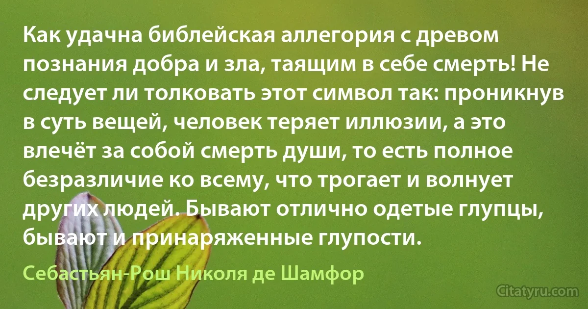 Как удачна библейская аллегория с древом познания добра и зла, таящим в себе смерть! Не следует ли толковать этот символ так: проникнув в суть вещей, человек теряет иллюзии, а это влечёт за собой смерть души, то есть полное безразличие ко всему, что трогает и волнует других людей. Бывают отлично одетые глупцы, бывают и принаряженные глупости. (Себастьян-Рош Николя де Шамфор)