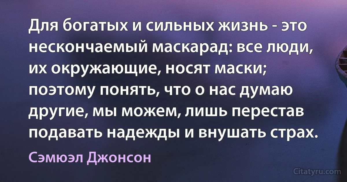 Для богатых и сильных жизнь - это нескончаемый маскарад: все люди, их окружающие, носят маски; поэтому понять, что о нас думаю другие, мы можем, лишь перестав подавать надежды и внушать страх. (Сэмюэл Джонсон)