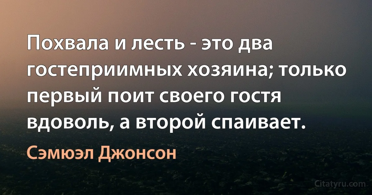 Похвала и лесть - это два гостеприимных хозяина; только первый поит своего гостя вдоволь, а второй спаивает. (Сэмюэл Джонсон)