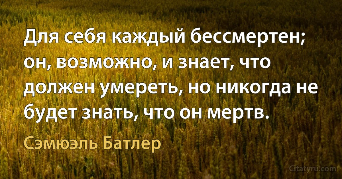 Для себя каждый бессмертен; он, возможно, и знает, что должен умереть, но никогда не будет знать, что он мертв. (Сэмюэль Батлер)