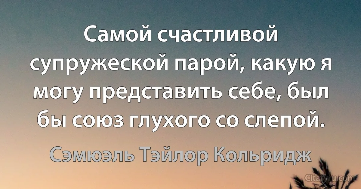 Самой счастливой супружеской парой, какую я могу представить себе, был бы союз глухого со слепой. (Сэмюэль Тэйлор Кольридж)