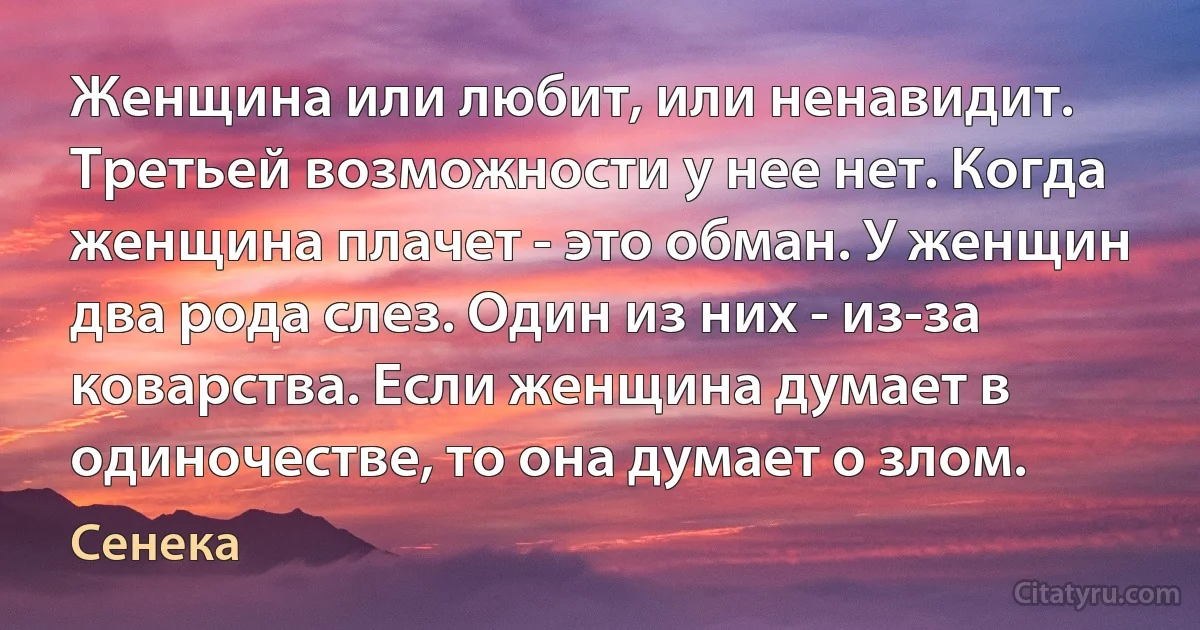 Женщина или любит, или ненавидит. Третьей возможности у нее нет. Когда женщина плачет - это обман. У женщин два рода слез. Один из них - из-за коварства. Если женщина думает в одиночестве, то она думает о злом. (Сенека)