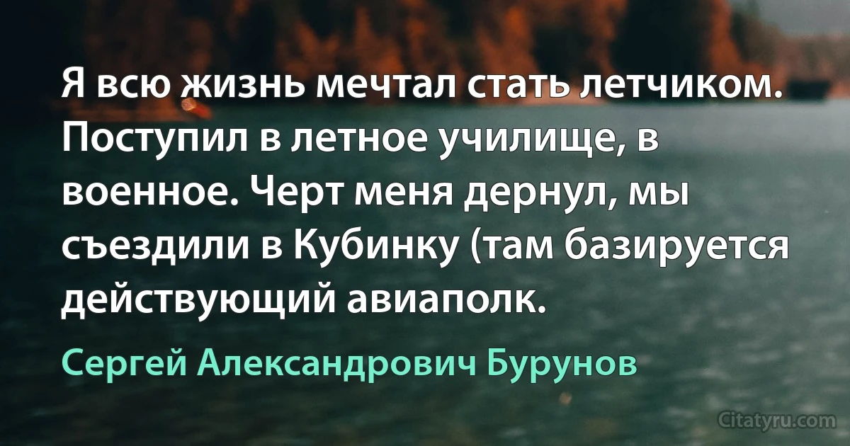 Я всю жизнь мечтал стать летчиком. Поступил в летное училище, в военное. Черт меня дернул, мы съездили в Кубинку (там базируется действующий авиаполк. (Сергей Александрович Бурунов)